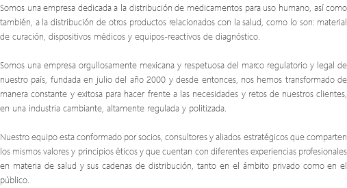 Somos una empresa dedicada a la distribución de medicamentos para uso humano, así como también, a la distribución de otros productos relacionados con la salud, como lo son: material de curación, dispositivos médicos y equipos-reactivos de diagnóstico. Somos una empresa orgullosamente mexicana y respetuosa del marco regulatorio y legal de nuestro país, fundada en julio del año 2000 y desde entonces, nos hemos transformado de manera constante y exitosa para hacer frente a las necesidades y retos de nuestros clientes, en una industria cambiante, altamente regulada y politizada. Nuestro equipo esta conformado por socios, consultores y aliados estratégicos que comparten los mismos valores y principios éticos y que cuentan con diferentes experiencias profesionales en materia de salud y sus cadenas de distribución, tanto en el ámbito privado como en el público.